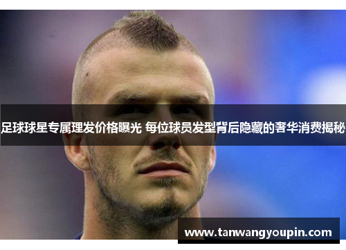 足球球星专属理发价格曝光 每位球员发型背后隐藏的奢华消费揭秘