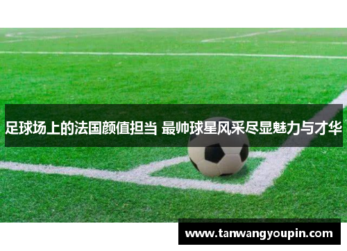足球场上的法国颜值担当 最帅球星风采尽显魅力与才华