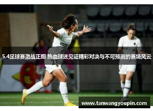 5.4足球赛激战正酣 热血球迷见证精彩对决与不可预测的赛场风云