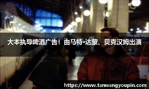 ng28南宫大本执导啤酒广告！由马特·达蒙、贝克汉姆出演
